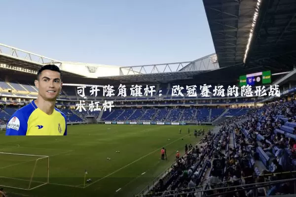 可升降角旗杆:欧冠赛场的隐形战术杠杆